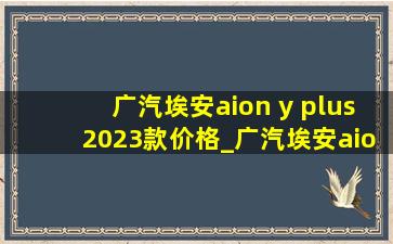 广汽埃安aion y plus2023款价格_广汽埃安aion y plus2023款